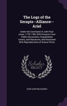 portada The Logs of the Serapis--Alliance--Ariel: Under the Command of John Paul Jones, 1779-1780, With Extracts From Public Documents, Unpublished Letters, a