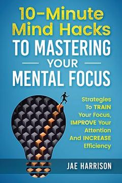portada 10-Minute Mind Hacks To Mastering Your Mental Focus: Strategies To Train Your Focus, Improve Your Attention And Increase Efficiency (en Inglés)