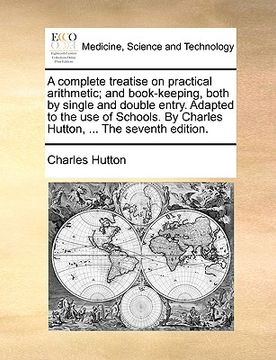 portada a complete treatise on practical arithmetic; and book-keeping, both by single and double entry. adapted to the use of schools. by charles hutton, .. (en Inglés)