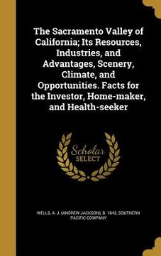 portada The Sacramento Valley of California; Its Resources, Industries, and Advantages, Scenery, Climate, and Opportunities. Facts for the Investor, Home-make