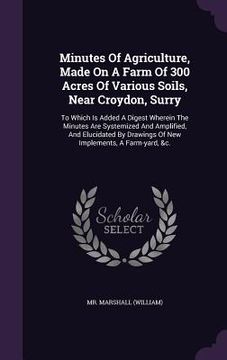 portada Minutes Of Agriculture, Made On A Farm Of 300 Acres Of Various Soils, Near Croydon, Surry: To Which Is Added A Digest Wherein The Minutes Are Systemiz (en Inglés)