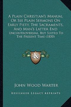 portada a plain christian's manual or six plain sermons on early piety, the sacraments, and man's latter end: uncontroversial, but suited to the present tim (en Inglés)
