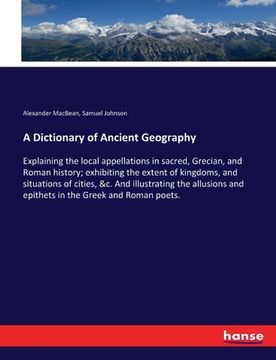 portada A Dictionary of Ancient Geography: Explaining the local appellations in sacred, Grecian, and Roman history; exhibiting the extent of kingdoms, and sit (en Inglés)