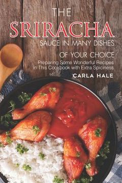 portada The Sriracha Sauce in Many Dishes of Your Choice: Preparing Some Wonderful Recipes in This Cookbook with Extra Spiciness (in English)