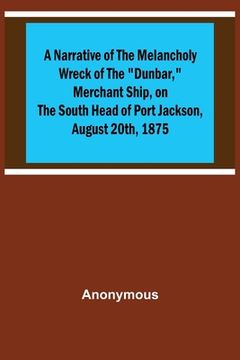 portada A Narrative of the Melancholy Wreck of the Dunbar, Merchant Ship, on the South Head of Port Jackson, August 20th, 1875 (en Inglés)