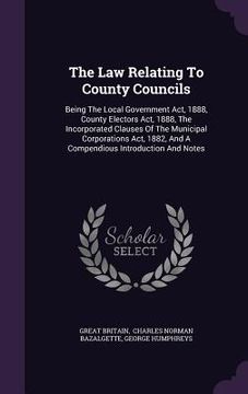 portada The Law Relating To County Councils: Being The Local Government Act, 1888, County Electors Act, 1888, The Incorporated Clauses Of The Municipal Corpor (en Inglés)