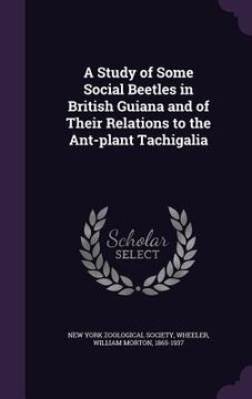 portada A Study of Some Social Beetles in British Guiana and of Their Relations to the Ant-plant Tachigalia (en Inglés)