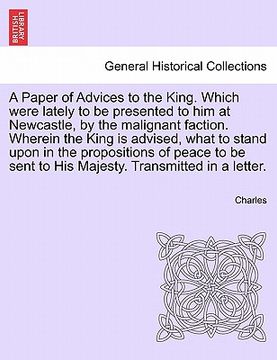 portada a   paper of advices to the king. which were lately to be presented to him at newcastle, by the malignant faction. wherein the king is advised, what t