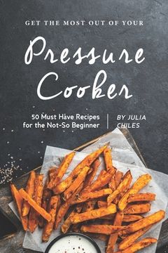 portada Get the Most Out of Your Pressure Cooker: 50 Must Have Recipes for the Not-So Beginner (in English)