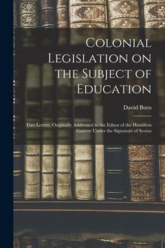 portada Colonial Legislation on the Subject of Education [microform]: Two Letters, Originally Addressed to the Editor of the Hamilton Gazette Under the Signat (en Inglés)