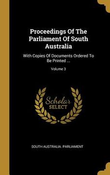 portada Proceedings Of The Parliament Of South Australia: With Copies Of Documents Ordered To Be Printed ...; Volume 3