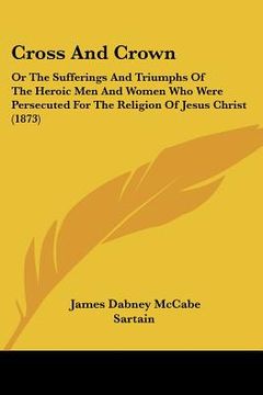 portada cross and crown: or the sufferings and triumphs of the heroic men and women who were persecuted for the religion of jesus christ (1873) (en Inglés)