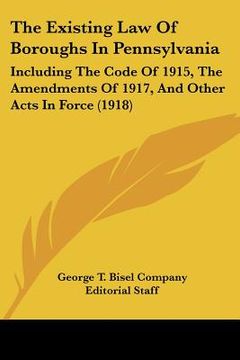 portada the existing law of boroughs in pennsylvania: including the code of 1915, the amendments of 1917, and other acts in force (1918) (in English)