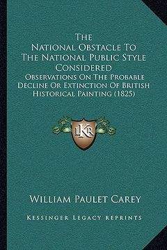portada the national obstacle to the national public style considered: observations on the probable decline or extinction of british historical painting (1825 (en Inglés)