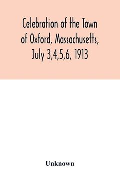 portada Celebration of the Town of Oxford, Massachusetts, July 3,4,5,6, 1913, in commemoration of the two hundredth anniversary of its settlement by the Engli (en Inglés)