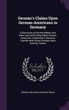 portada German's Claims Upon German-Americans in Germany: A Discussion of German Military and Other Laws Which May Affect German-Americans Temporarily in Germ