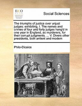 portada the triumphs of justice over unjust judges: exhibiting, i. the names and crimes of four and forty judges hang'd in one year in england, as murderers, (en Inglés)