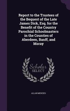 portada Report to the Trustees of the Bequest of the Late James Dick, Esq. for the Benefit of the Country Parochial Schoolmasters in the Counties of Aberdeen, (in English)