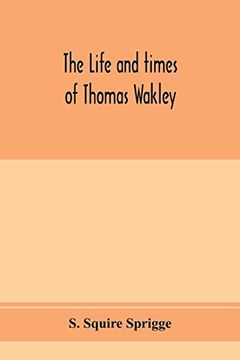 The Life and Times of Thomas Wakley, Founder and First Editor of the "Lancet" Member of Parliament for Finsbury, and Coroner for West Middlesex.