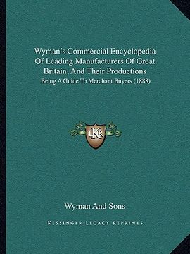 portada wyman's commercial encyclopedia of leading manufacturers of great britain, and their productions: being a guide to merchant buyers (1888) (en Inglés)