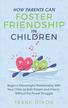 portada How Parents Can Foster Friendship in Children: Begin a Meaningful Relationship With Your Child as Both Parent and Friend Without the Power Struggle