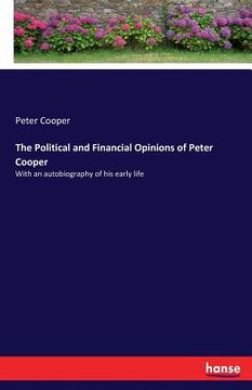 portada The Political and Financial Opinions of Peter Cooper: With an autobiography of his early life (en Inglés)