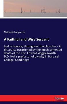portada A Faithful and Wise Servant: had in honour, throughout the churches - A discourse occasioned by the much lamented death of the Rev. Edward Wigglesw (en Inglés)