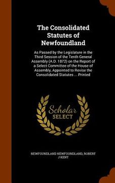 portada The Consolidated Statutes of Newfoundland: As Passed by the Legislature in the Third Session of the Tenth General Assembly (A.D. 1872) on the Report o