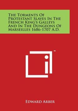 portada The Torments Of Protestant Slaves In The French King's Galleys And In The Dungeons Of Marseilles 1686-1707 A.D.