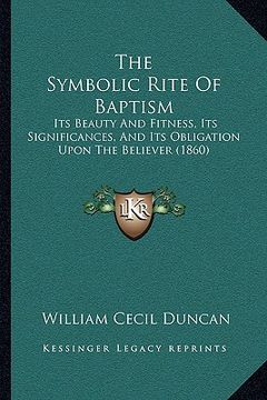 portada the symbolic rite of baptism: its beauty and fitness, its significances, and its obligation upon the believer (1860) (en Inglés)