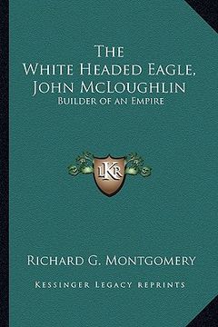 portada the white headed eagle, john mcloughlin: builder of an empire (en Inglés)