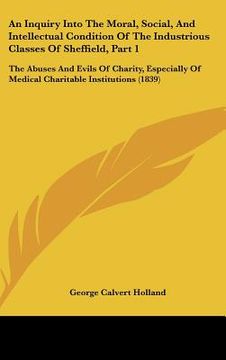 portada an inquiry into the moral, social, and intellectual condition of the industrious classes of sheffield, part 1: the abuses and evils of charity, espec (in English)