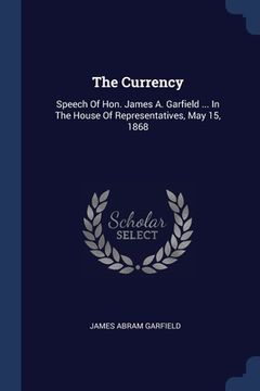 portada The Currency: Speech Of Hon. James A. Garfield ... In The House Of Representatives, May 15, 1868 (en Inglés)