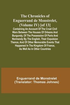 portada The Chronicles of Enguerrand de Monstrelet, (Volume IV) [of 13]; Containing an account of the cruel civil wars between the houses of Orleans and Burgu (in English)