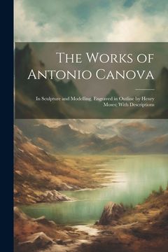portada The Works of Antonio Canova: In Sculpture and Modelling, Engraved in Outline by Henry Moses; With Descriptions (in English)