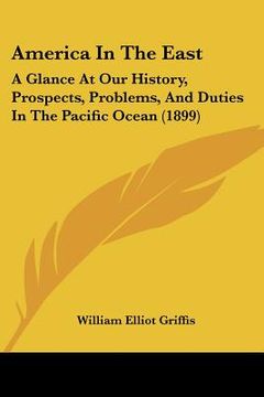 portada america in the east: a glance at our history, prospects, problems, and duties in the pacific ocean (1899) (en Inglés)