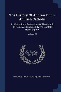 portada The History Of Andrew Dunn, An Irish Catholic: In Which Some Pretensions Of The Church Of Rome Are Examined By The Light Of Holy Scripture; Volume 20
