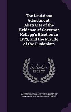 portada The Louisiana Adjustment. Abstracts of the Evidence of Governor Kellogg's Election in 1872, and the Frauds of the Fusionists (en Inglés)