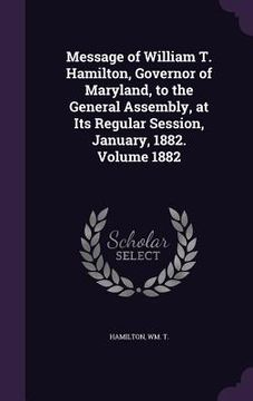 portada Message of William T. Hamilton, Governor of Maryland, to the General Assembly, at Its Regular Session, January, 1882. Volume 1882 (en Inglés)