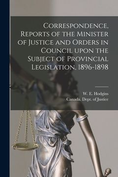 portada Correspondence, Reports of the Minister of Justice and Orders in Council Upon the Subject of Provincial Legislation, 1896-1898 [microform] (in English)