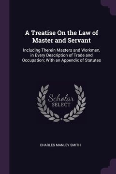 portada A Treatise On the Law of Master and Servant: Including Therein Masters and Workmen, in Every Description of Trade and Occupation; With an Appendix of (en Inglés)