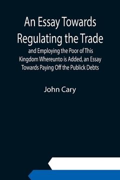 portada An Essay Towards Regulating the Trade, and Employing the Poor of This Kingdom Whereunto is Added, an Essay Towards Paying Off the Publick Debts (en Inglés)