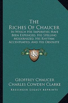 portada the riches of chaucer: in which his impurities have been expunged, his spelling modernized, his rhythm accentuated, and his obsolete terms ex (en Inglés)