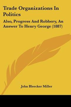 portada trade organizations in politics: also, progress and robbery, an answer to henry george (1887) (en Inglés)