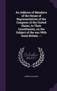 portada An Address of Members of the House of Representatives of the Congress of the United States, to Their Constituents, on the Subject of the war With Grea (en Inglés)