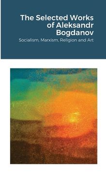 portada The Selected Works of Aleksandr Bogdanov: Socialism, Marxism, Religion and Art (en Inglés)