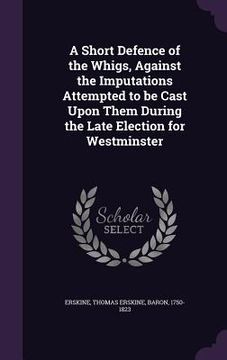 portada A Short Defence of the Whigs, Against the Imputations Attempted to be Cast Upon Them During the Late Election for Westminster (in English)