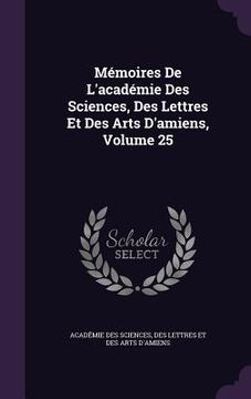 portada Mémoires De L'académie Des Sciences, Des Lettres Et Des Arts D'amiens, Volume 25 (en Inglés)