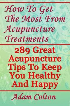 portada How To Get The Most From Acupuncture Treatments: 289 Great Acupuncture Tips To Keep You Healthy And Happy (en Inglés)