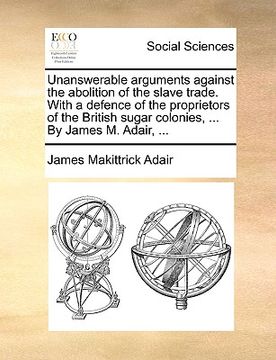 portada unanswerable arguments against the abolition of the slave trade. with a defence of the proprietors of the british sugar colonies, ... by james m. adai (en Inglés)